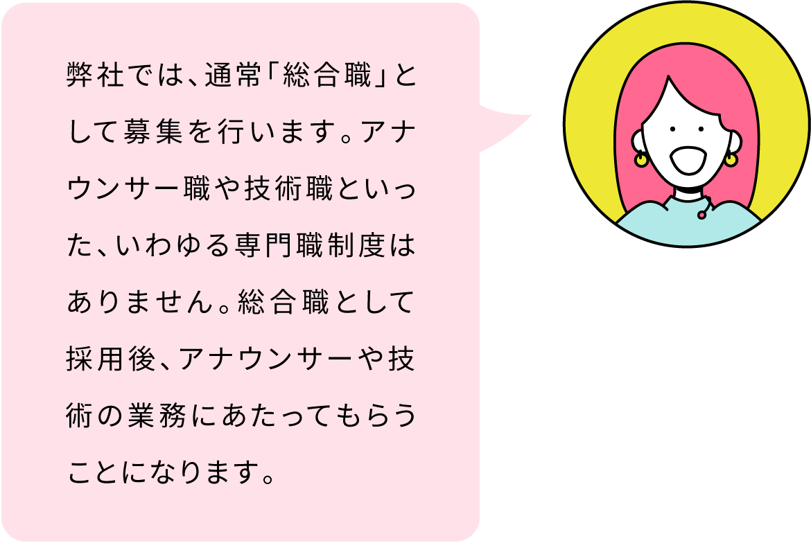 弊社では、通常「総合職」として募集を行います。アナウンサー職や技術職といった、いわゆる専門職制度はありません。総合職として採用後、アナウンサーや技術の業務にあたってもらうことになります。