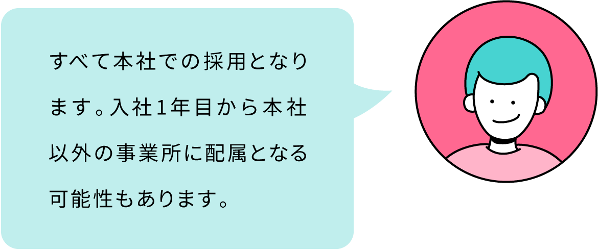 すべて本社での採用となります。入社1年目から本社以外の事業所に配属となる可能性もあります。