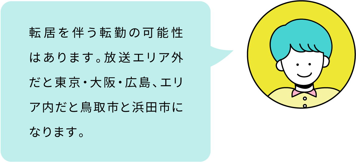 転居を伴う転勤の可能性はあります。放送エリア外だと東京・大阪・広島、エリア内だと鳥取市と浜田市になります。