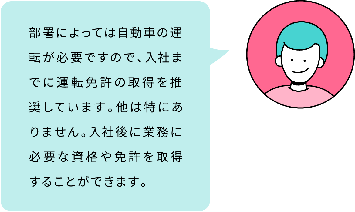 部署によっては自動車の運転が必要ですので、入社までに運転免許の取得を推奨しています。他は特にありません。入社後に業務に必要な資格や免許を取得することができます。