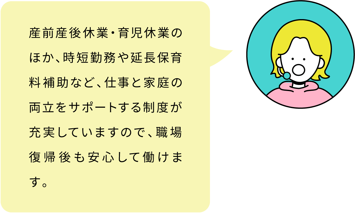 産前産後休業・育児休業のほか、時短勤務や延長保育料補助など、仕事と家庭の両立をサポートする制度が充実していますので、職場復帰後も安心して働けます。