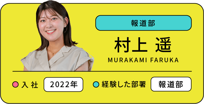 報道部 村上 遥 入社:2022年 経験した部署:報道部