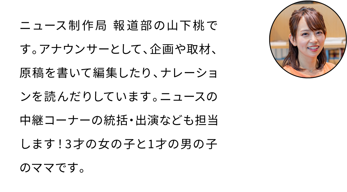 ニュース制作局 報道部の山下桃です。アナウンサーとして、企画や取材、原稿を書いて編集したり、ナレーションを読んだりしています。ニュースの中継コーナーの統括・出演なども担当します！3才の女の子と1才の男の子のママです。