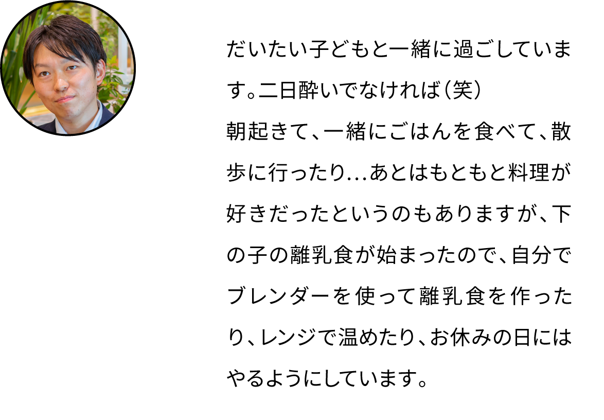 だいたい子どもと一緒に過ごしています。朝起きて、一緒にごはんを食べて、散歩に行ったり…あとはもともと料理が好きだったというのもありますが、下の子の離乳食が始まったので、自分でブレンダーを使って離乳食を作ったりしています。