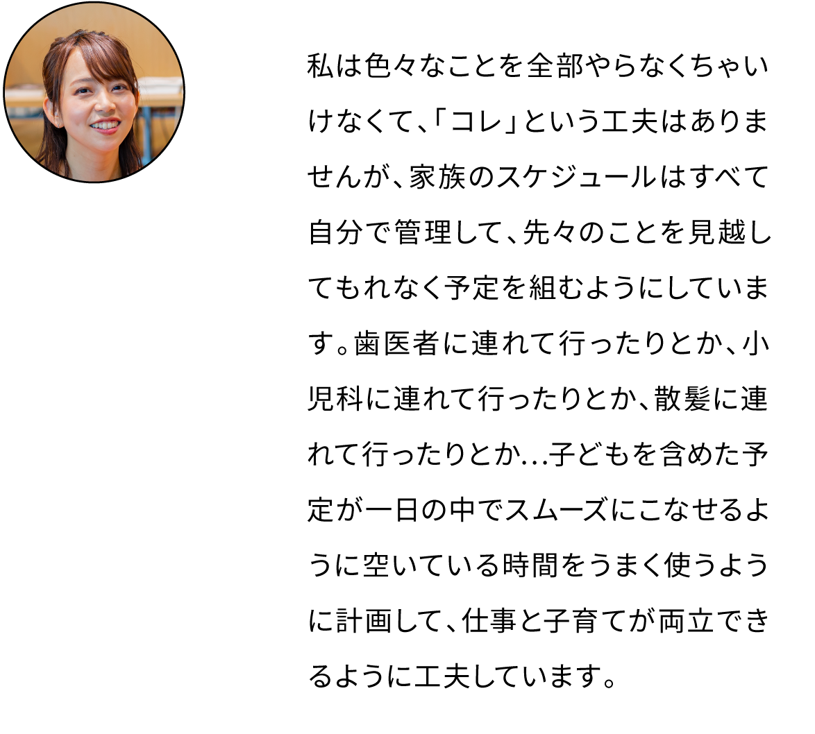 工夫というわけではありませんが、家族みんなのスケジュールを管理して、なるべく先のことまで早めに予定を組むようにしています。歯医者に連れて行ったりとか、小児科に連れて行ったりとか、散髪に連れて行ったりとか…子どもを含めた予定が一日の中でスムーズにこなせるように空いている時間をうまく使うように計画して、仕事と子育てが両立できるように工夫しています。