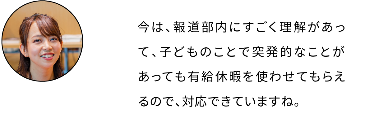 今は、報道部内にすごく理解があって、子どものことで突発的なことがあっても有給休暇を使わせてもらえるので、対応できていますね。