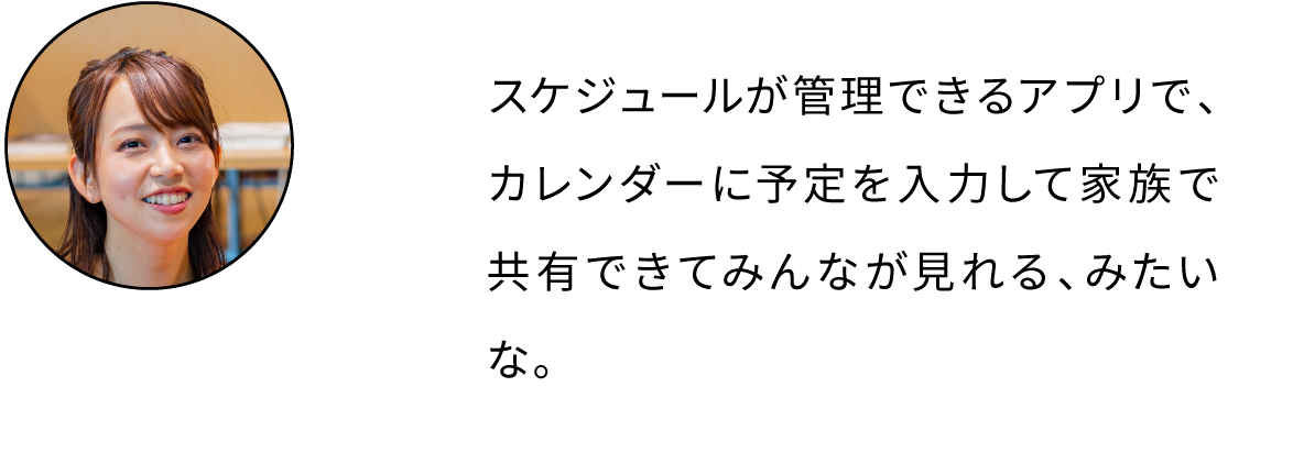 スケジュールが管理できるアプリで、カレンダーに予定を入力して家族で共有できてみんなが見れる、みたいな。