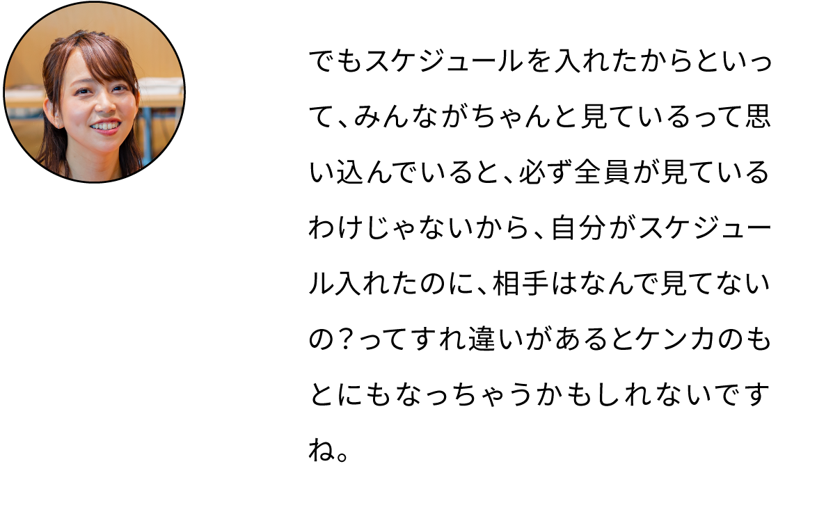 でもスケジュールを入れたからといって、みんながちゃんと見ているって思い込でいると、必ず全員が見ているわけじゃないから、自分がスケジュール入れたのに、相手はなんで見てないの？ってすれ違いがあるとケンカのもとにもなっちゃうかもしれないですね。