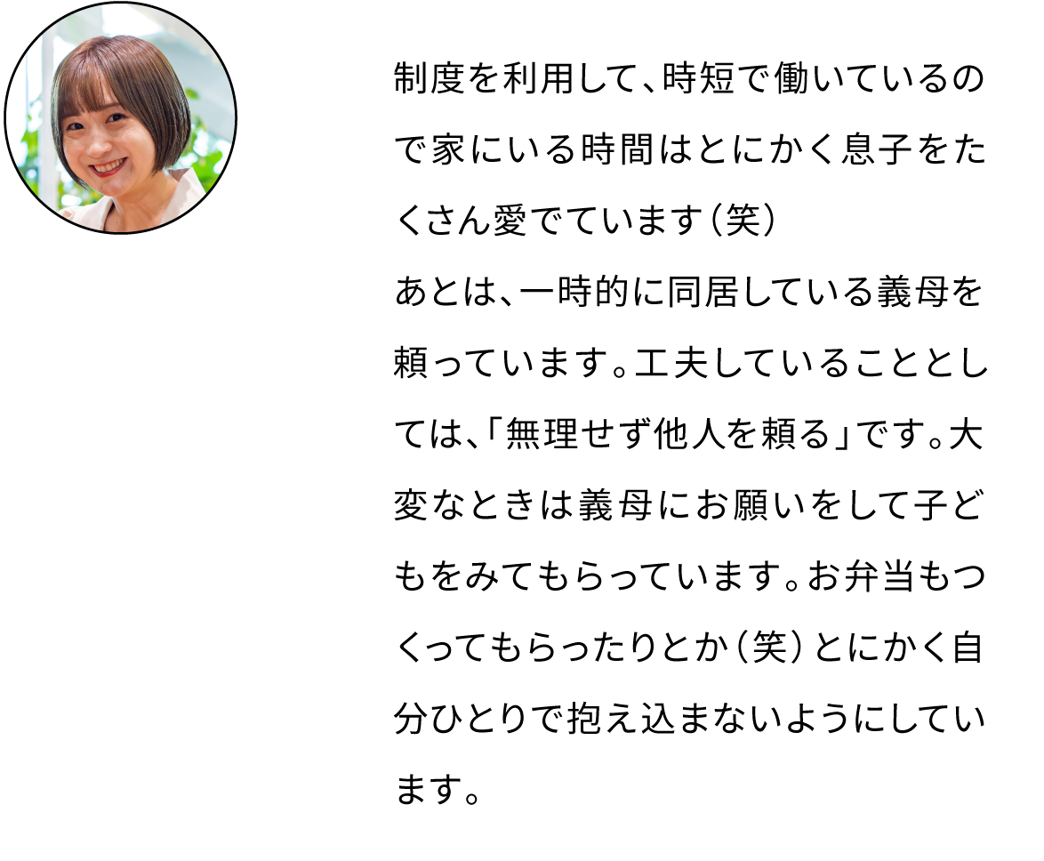 制度を利用して、時短で働いているので家にいる時間はとにかく息子をたくさん愛でています（笑）あとは、一時的に同居している義母を頼っています。工夫していることとしては、「無理せず他人を頼る」です。大変なときは義母にお願いをして子どもをみてもらっています。お弁当もつくってもらったりとか（笑）とにかく自分ひとりで抱え込まないようにしています。
