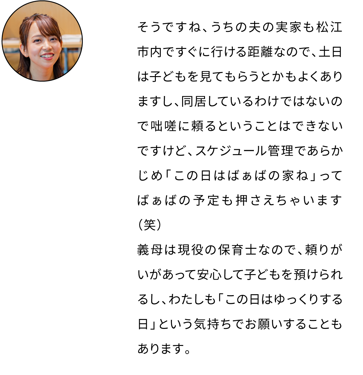 そうですね、うちの夫の実家も松江市内ですぐに行ける距離なので、土日は子どもを見てもらうとかもよくありますし、同居しているわけではないので咄嗟に頼るということはできないですけど、スケジュール管理であらかじめ「この日はばぁばの家ね」ってばぁばの予定も押さえちゃいます（笑）わたしも「この日はゆっくりする日」という気持ちでお願いすることもあります。