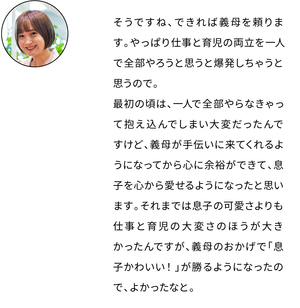 そうですね、可能な限り義母に頼っています。やっぱり仕事と育児の両立を一人で全部やろうと思うと爆発しちゃうと思うので。最初の頃は、一人で全部やらなきゃって抱え込んでしまい大変だったんですけど、義母が手伝いに来てくれるようになってから心に余裕ができました。それまでは息子の可愛さよりも仕事と育児の大変さのほうが大きかったんですが、義母のおかげで「息子かわいい！」が勝るようになったので、よかったなと。