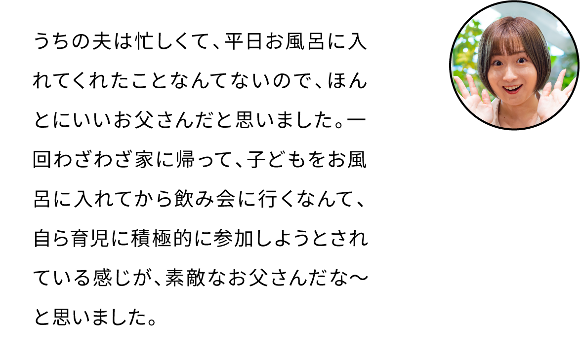 一回わざわざ家に帰って、子どもをお風呂に入れてから飲み会に行くなんて、自ら育児に積極的に参加しようとされている感じが、素敵なお父さんだな～と思いました。