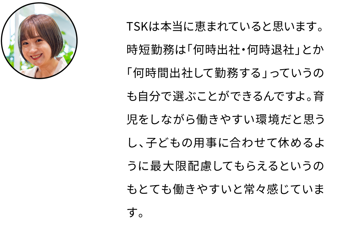 TSKは本当に恵まれていると思います。時短勤務は「何時出社・何時退社」とか「何時間出社して勤務する」っていうのも自分で選ぶことができるんですよ。育児をしながら働きやすい環境だと思うし、子どもの用事に合わせて休めるように最大限配慮してもらえるというのもとても働きやすいと常々感じています。
