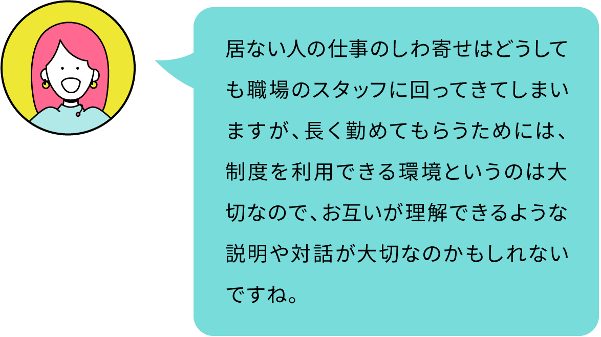 居ない人の仕事のしわ寄せはどうしても職場のスタッフに回ってきてしまいますが、長く勤めてもらうためには、制度を利用できる環境というのは大切なので、お互いが理解できるような説明や対話が大切なのかもしれないですね。