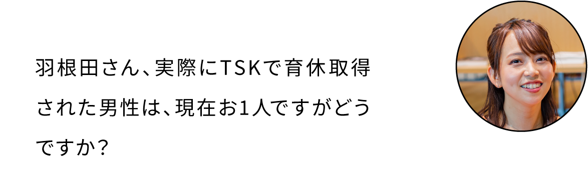 羽根田さん、実際にTSKで育休取得された男性は、現在お1人ですがどうですか？