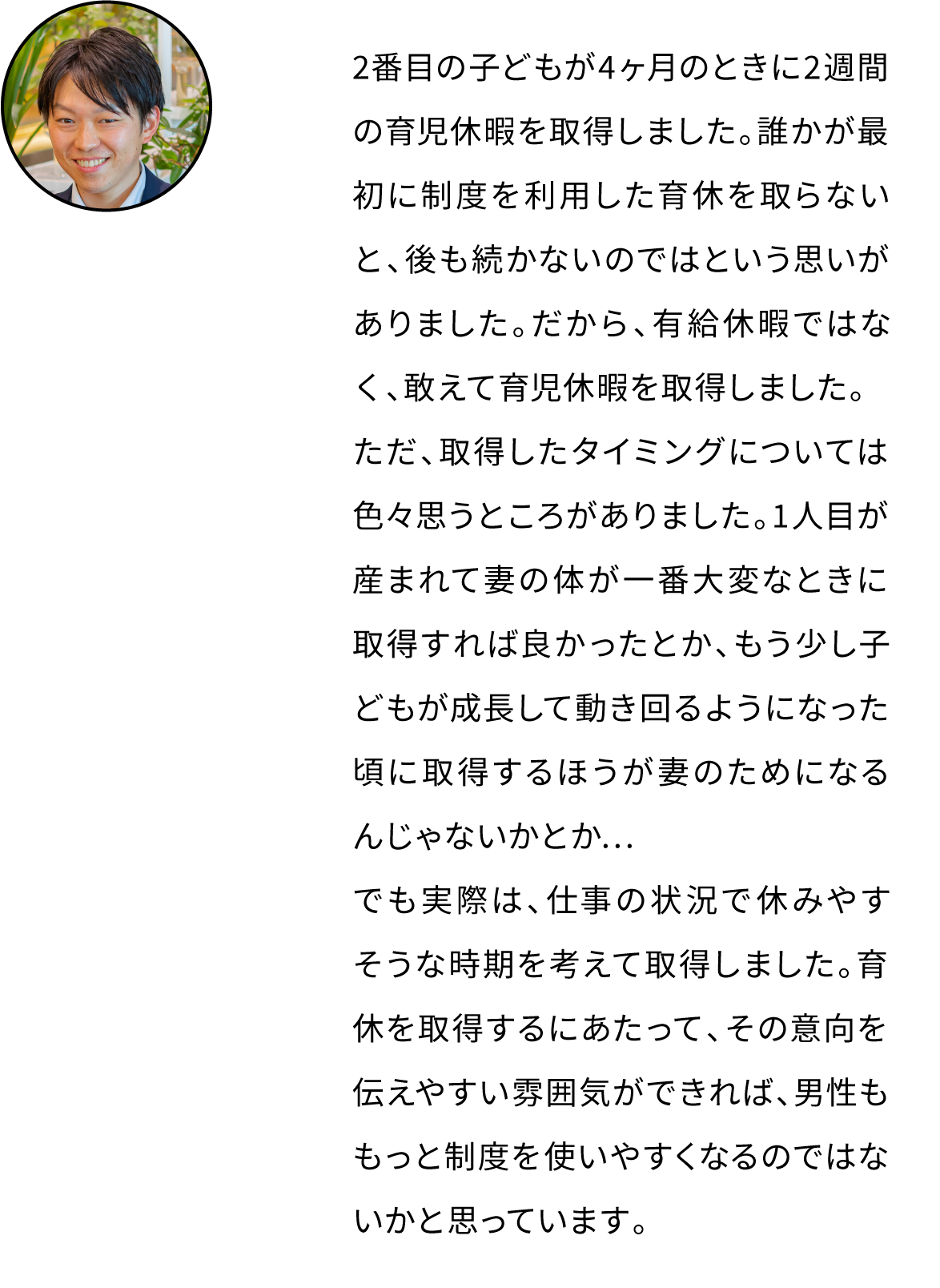 2番目の子どもが4ヶ月のときに2週間の育児休暇を取得しました。誰かが最初に制度を利用した育休を取らないと、後も続かないのではという思いがありました。だから、有給休暇ではなく、敢えて育児休暇を取得しました。ただ、取得したタイミングについては色々思うところがありました。1人目が産まれて妻の体が一番大変なときに取得すれば良かったとか、もう少し子供が成長して動き回るようになった頃に取得するほうが妻のためになるんじゃないかとか…でも実際は、仕事の状況で休みそうな時期を考えて取得しました。育休を取得するにあたって、その意向を伝えやすい雰囲気ができれば、男性ももっと制度を使いやすくなるのではないかと思っています。