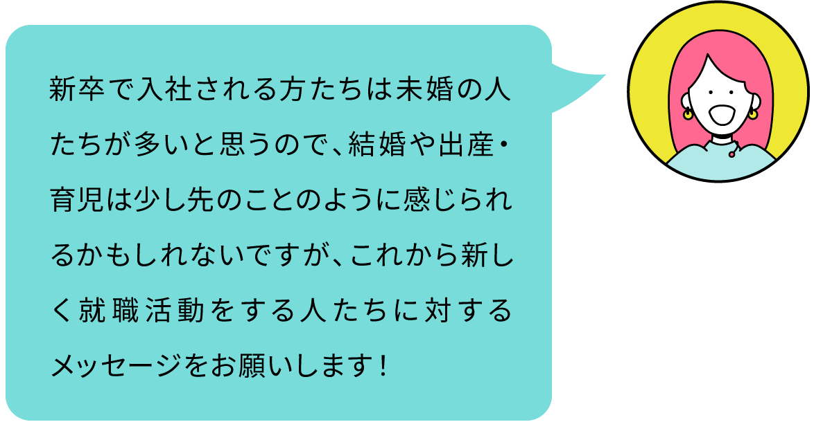 新卒で入社される方たちは未婚の人たちが多いと思うので、結婚や出産・育児は少し先のことのように感じられるかもしれないですが、これから新しく就職活動をする人たちに対するメッセージをお願いします！