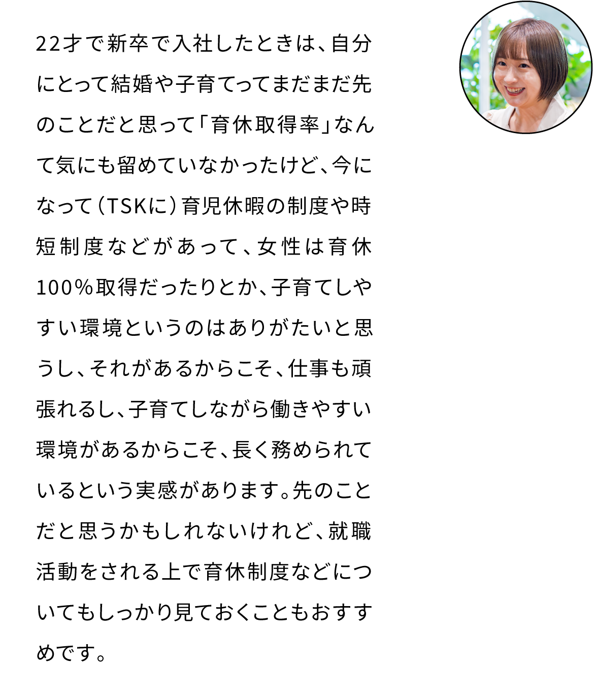 22才で新卒で入社したときは、自分にとって結婚や子育てってまだまだ先のことだと思って「育休取得率」なんて気にも留めていなかったのですが、今になってTSKに育児休暇の制度や時短制度など、子育てしやすい環境があるというのはありがたいと思います。それがあるからこそ、仕事も頑張れるし、長く務められているという実感があります。先のことだと思うかもしれないですが、就職活動をする上で、育休制度などについてもしっかり見ておくことがおすすめです。
