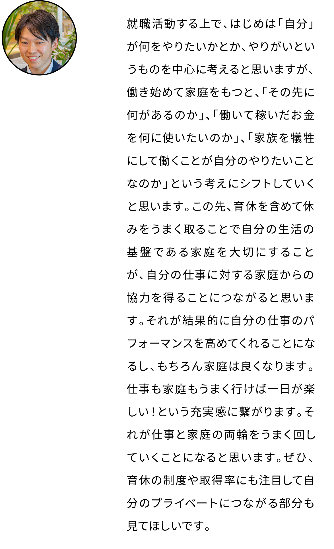 就職活動する上で、はじめは「自分」が何をやりたいかとか、やりがいというものを中心に考えると思いますが、働き始めて家庭をもつと、「誰のために働くのか」という考えが出てくると思います。この先、育休を含めて休みをうまく取ることで自分の生活の基盤である家庭を大切にすることが、自分の仕事に対する家庭からの協力を得ることにつながると思います。それが結果的に自分の仕事のパフォーマンスを高めてくれることになるし、もちろん家庭は良くなります。仕事も家庭もうまく行けば一日が楽しい！という充実感に繋がります。それが仕事と家庭の両輪をうまく回していくことになると思います。ぜひ、育休の制度や取得率にも注目して自分のプライベートにつながる部分も見てほしいです。