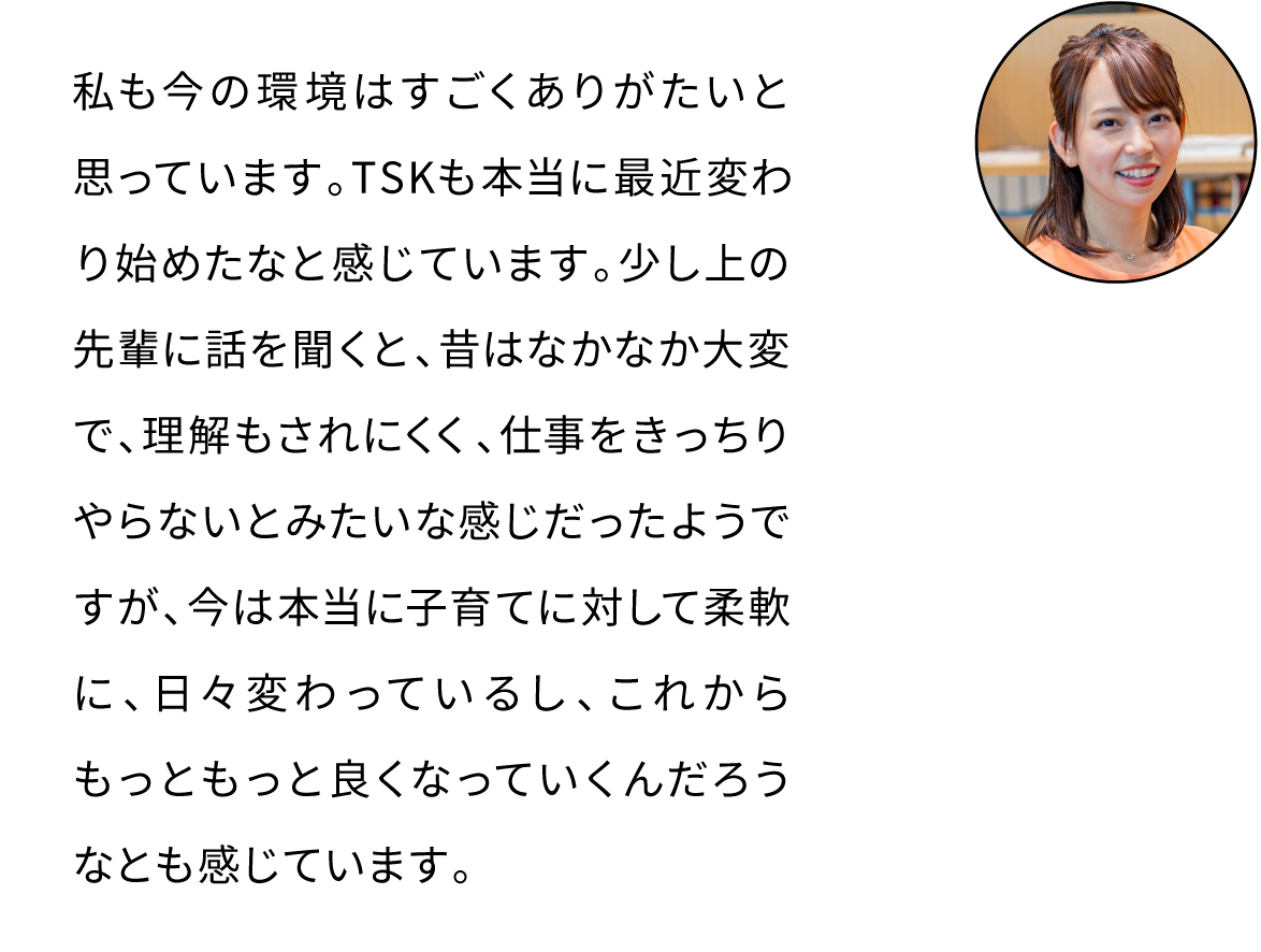 私も今の環境はすごくありがたいと思っています。TSKも本当に最近変わり始めたなと感じています。少し上の先輩に話を聞くと、昔はなかなか大変だったようですが、今は本当に子育てに対して柔軟に、日々変わっているし、これからもっともっと良くなっていくんだろうなとも感じています。