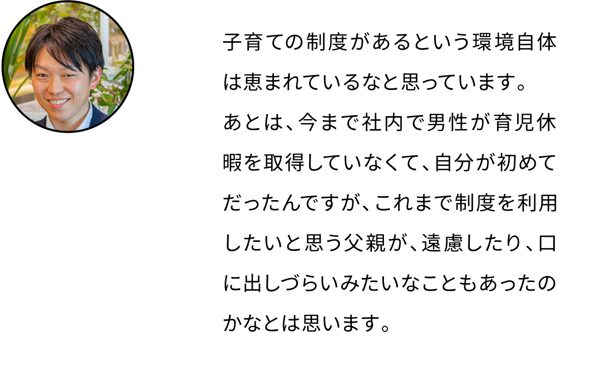 子育ての制度があるという環境自体は恵まれているなと思っています。男性の育休取得は自分が初めてだったんですがこれまで男性が制度を利用したいと思っても、遠慮などがあったんだと思います。