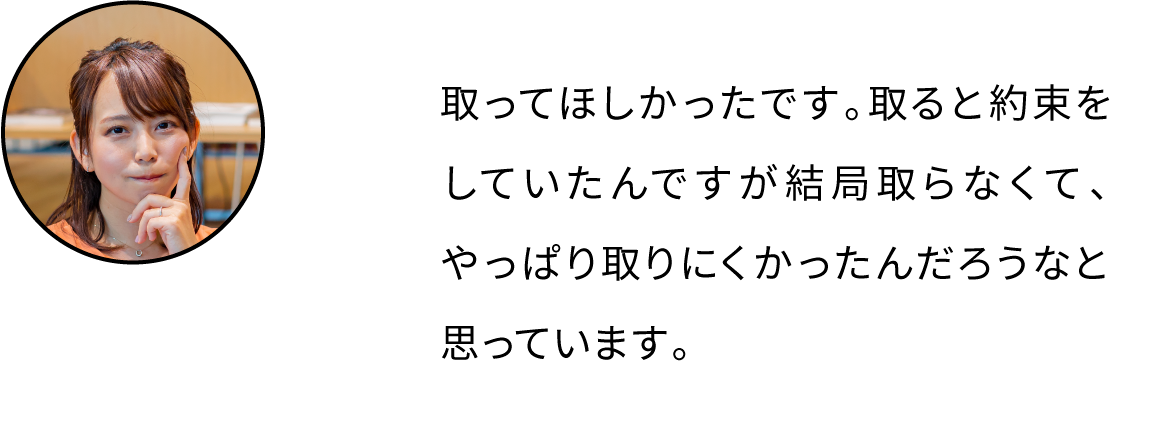 取ってほしかったです。取ると約束をしていたんですが結局取らなくて、やっぱり取りにくかったんだろうなと思っています。