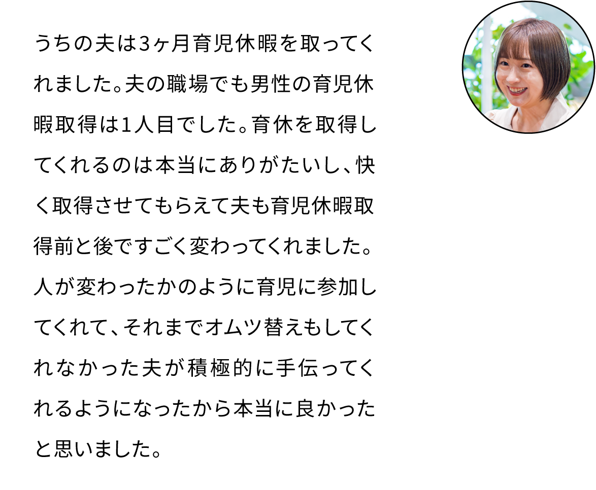 うちの夫は3ヶ月育児休暇を取ってくれました。夫の職場でも男性の育児休暇取得は1人目でした。育休を取得してくれるのは本当にありがたいし、快く取得させてもらえて夫も育児休暇取得前と後ですごく変わってくれました。人が変わったかのように育児に参加してくれて、積極的に手伝ってくれるようになったから本当に良かったと思いました。