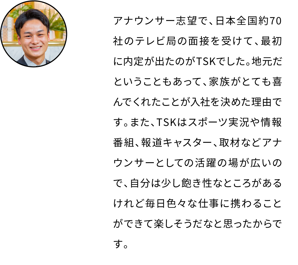アナウンサー志望で、日本全国約70社のテレビ局の面接を受けて、最初に内定が出たのがTSKでした。地元だということもあって、家族がとても喜んでくれたことが入社を決めた理由です。また、TSKはスポーツ実況や情報番組、報道キャスター、取材などアナウンサーとしての活躍の場が広いので、自分は少し飽き性なところがあるけれど毎日色々な仕事に携わることができて楽しそうだなと思ったからです。