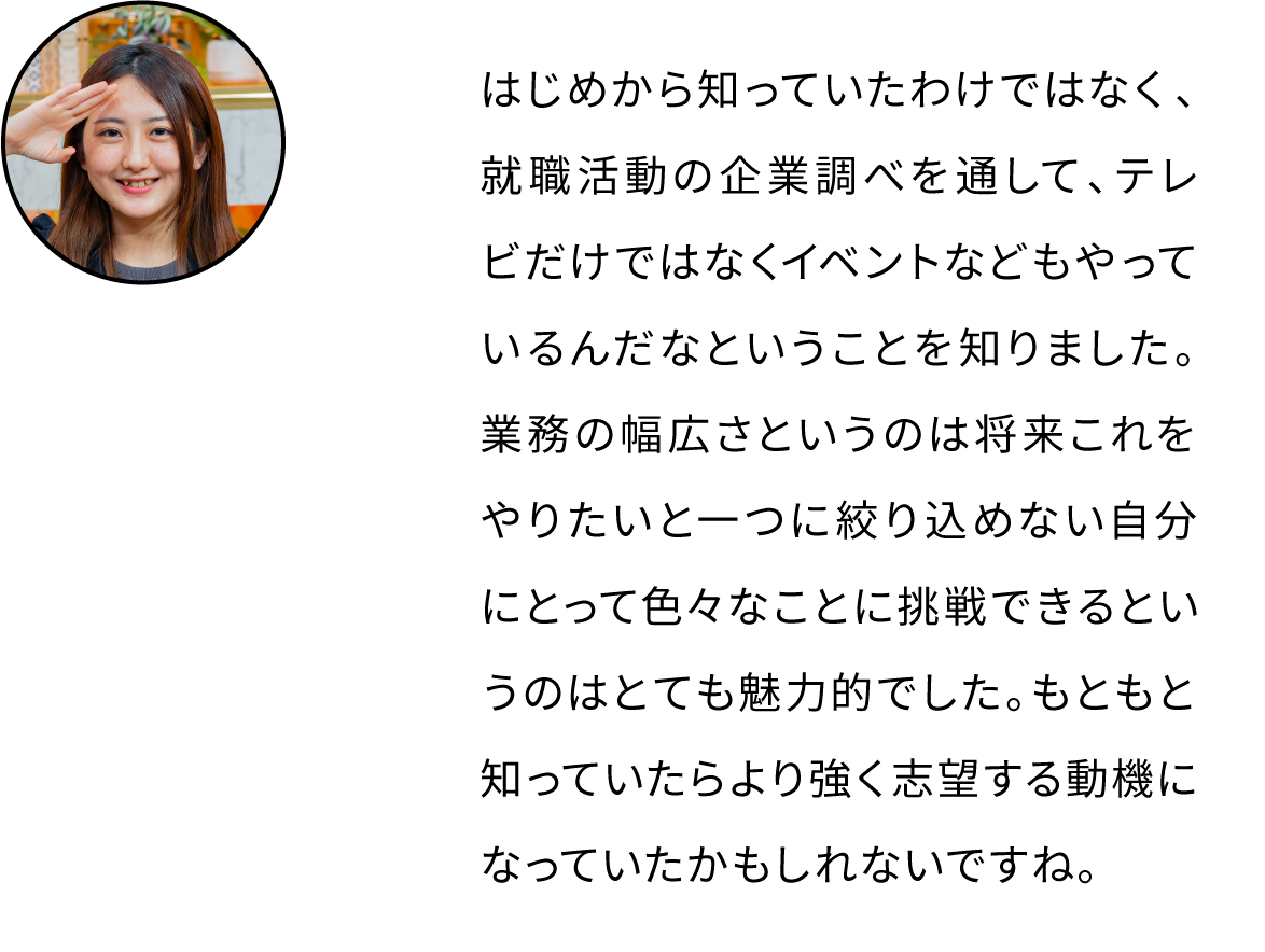はじめから知っていたわけではなく、就職活動の企業調べを通して、テレビだけではなくイベントなどもやっているんだなということを知りました。業務の幅広さというのは将来これをやりたいと一つに絞り込めない自分にとって色々なことに挑戦できるというのはとても魅力的でした。もともと知っていたらより強く志望する動機になっていたかもしれないですね。