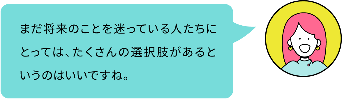 まだ将来のことを迷っている人たちにとっては、たくさんの選択肢があるというのはいいですね。