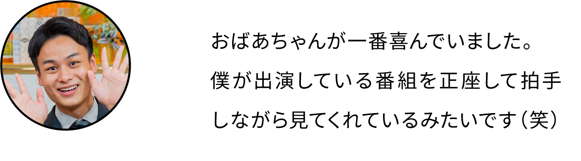 おばあちゃんが一番喜んでいました。僕が出演している番組を正座して拍手しながら見てくれているみたいです（笑）