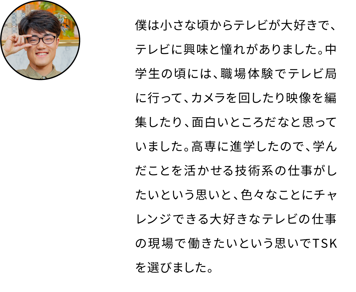 僕は小さな頃からテレビが大好きで、テレビに興味と憧れがありました。中学生の頃には、職場体験でテレビ局に行って、カメラを回したり映像を編集したり、面白いところだなと思っていました。高専に進学したので、学んだことを活かせる技術系の仕事がしたいという思いと、色々なことにチャレンジできる大好きなテレビの仕事の現場で働きたいという思いでTSKを選びました。