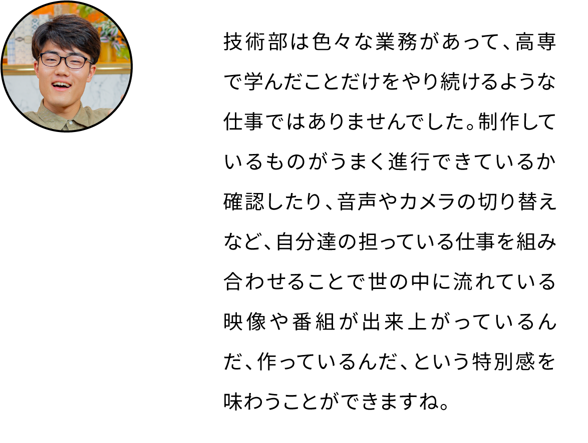 技術部は色々な業務があって、高専で学んだことだけをやり続けるような仕事ではありませんでした。制作しているものがうまく進行できているか確認したり、音声やカメラの切り替えなど、自分達の担っている仕事を組み合わせることで世の中に流れている映像や番組が出来上がっているんだ、作っているんだ、という特別感を味わうことができますね。