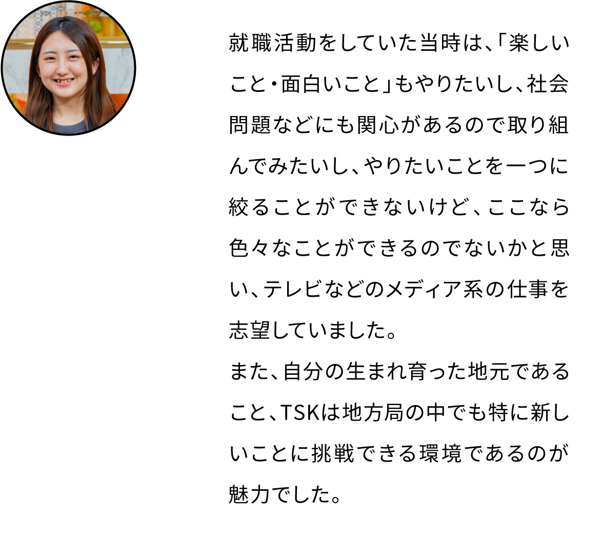 就職活動をしていた当時は、「楽しいこと・面白いこと」もやりたいし、社会問題などにも関心があるので取り組んでみたいし、やりたいことを一つに絞ることができないけど、ここなら色々なことができるのでないかと思い、テレビなどのメディア系の仕事を志望していました。また、自分の生まれ育った地元であること、TSKは地方局の中でも特に新しいことに挑戦できる環境であるのが魅力でした。