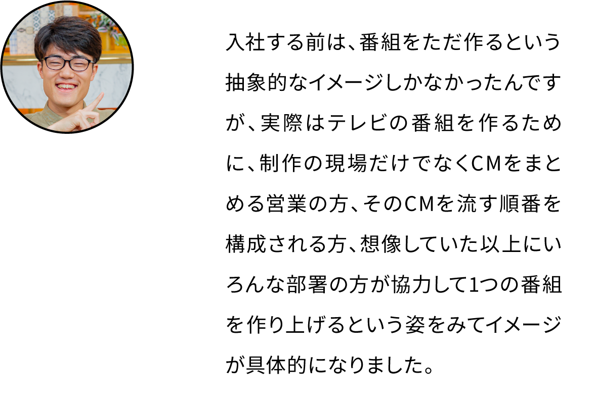 入社する前は、番組をただ作るという抽象的なイメージしかなかったんですが、実際はテレビの番組を作るために、制作の現場だけでなくCMをまとめる営業の方、そのCMを流す順番を構成される方、想像していた以上にいろんな部署の方が協力して1つの番組を作り上げるという姿をみてイメージが具体的になりました。