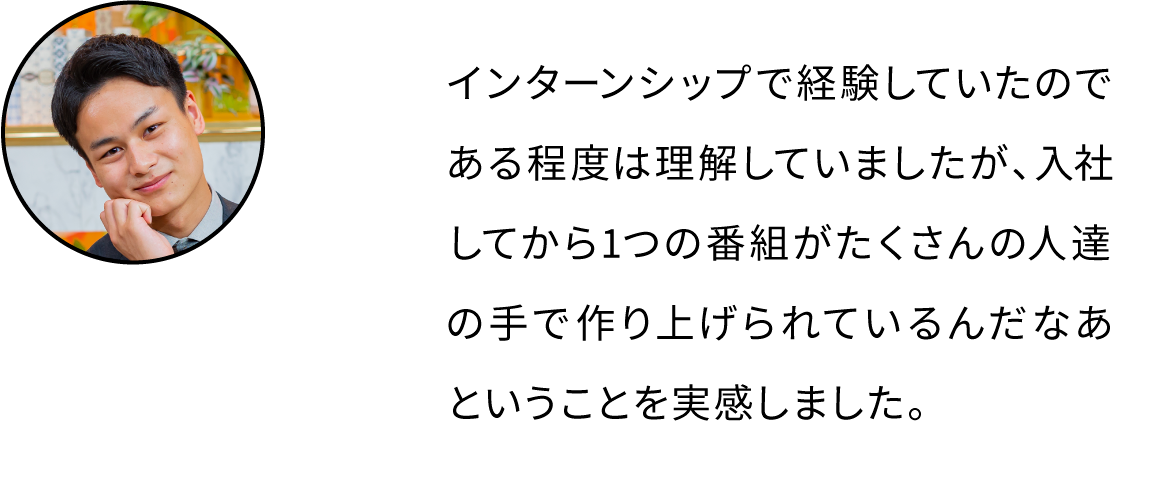 インターンシップで経験していたのである程度は理解していましたが、入社してから1つの番組がたくさんの人達の手で作り上げられているんだなあということを実感しました。