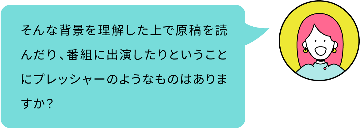 そんな背景を理解した上で原稿を読んだり、番組に出演したりということにプレッシャーのようなものはありますか？