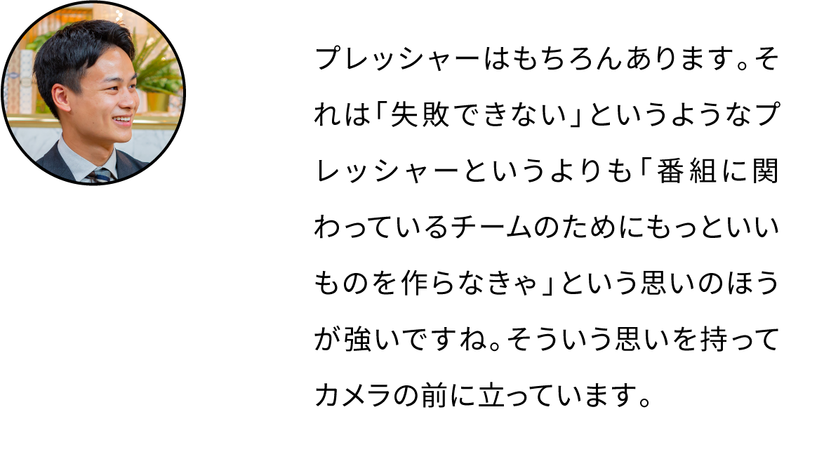 プレッシャーはもちろんあります。それは「失敗できない」というようなプレッシャーというよりも「番組に関わっているチームのためにもっといいものを作らなきゃ」という思いのほうが強いですね。そういう思いを持ってカメラの前に立っています。