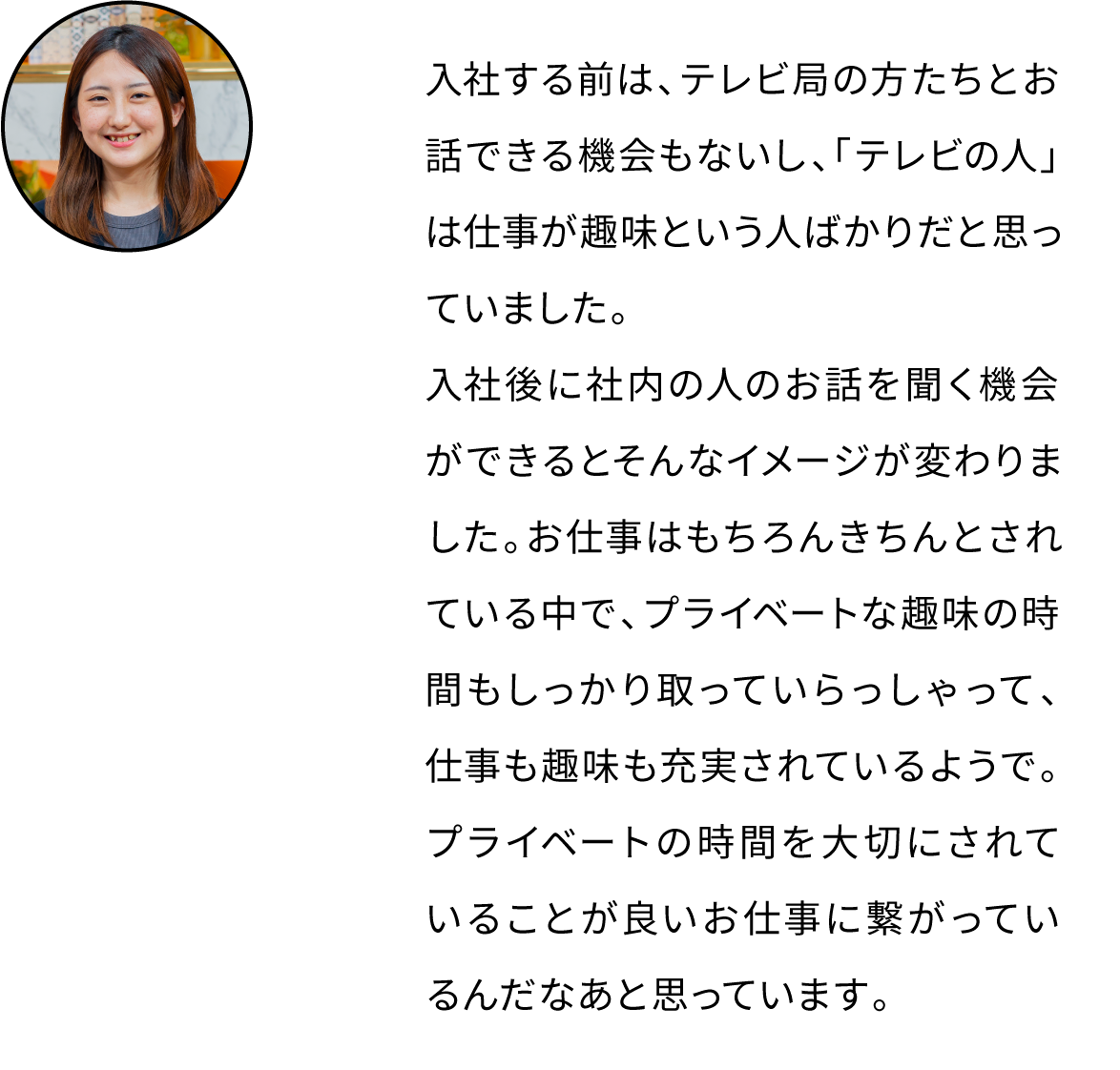 入社する前は、テレビ局の方たちとお話できる機会もないし、「テレビの人」は仕事が趣味という人ばかりだと思っていました。入社後に社内の人のお話を聞く機会ができるとそんなイメージが変わりました。お仕事はもちろんきちんとされている中で、プライベートな趣味の時間もしっかり取っていらっしゃって、仕事も趣味も充実されているようで。プライベートの時間を大切にされていることが良いお仕事に繋がっているんだなあと思っています。