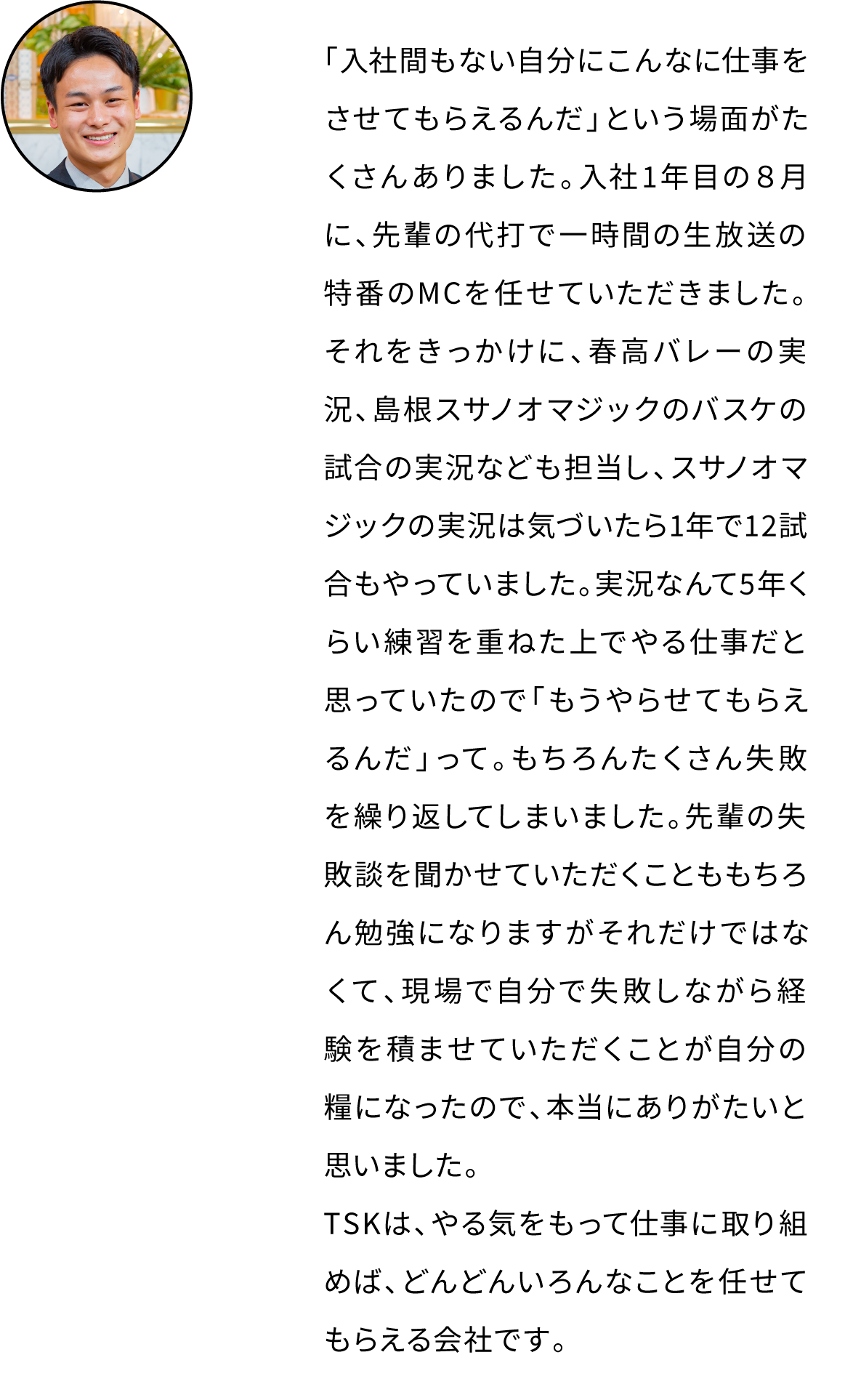 「入社間もない自分にこんなに仕事をさせてもらえるんだ」という場面がたくさんありました。入社1年目の８月に、先輩の代打で一時間の生放送の特番のMCを任せていただきました。それをきっかけに、春高バレーの実況、島根スサノオマジックのバスケの試合の実況なども担当し、スサノオマジックの実況は気づいたら1年で12試合もやっていました。実況なんて5年くらい練習を重ねた上でやる仕事だと思っていたので「もうやらせてもらえるんだ」って。もちろんたくさん失敗を繰り返してしまいました。先輩の失敗談を聞かせていただくことももちろん勉強になりますがそれだけではなくて、現場で自分で失敗しながら経験を積ませていただくことが自分の糧になったので、本当にありがたいと思いました。TSKは、やる気をもって仕事に取り組めば、どんどんいろんなことを任せてもらえる会社です。