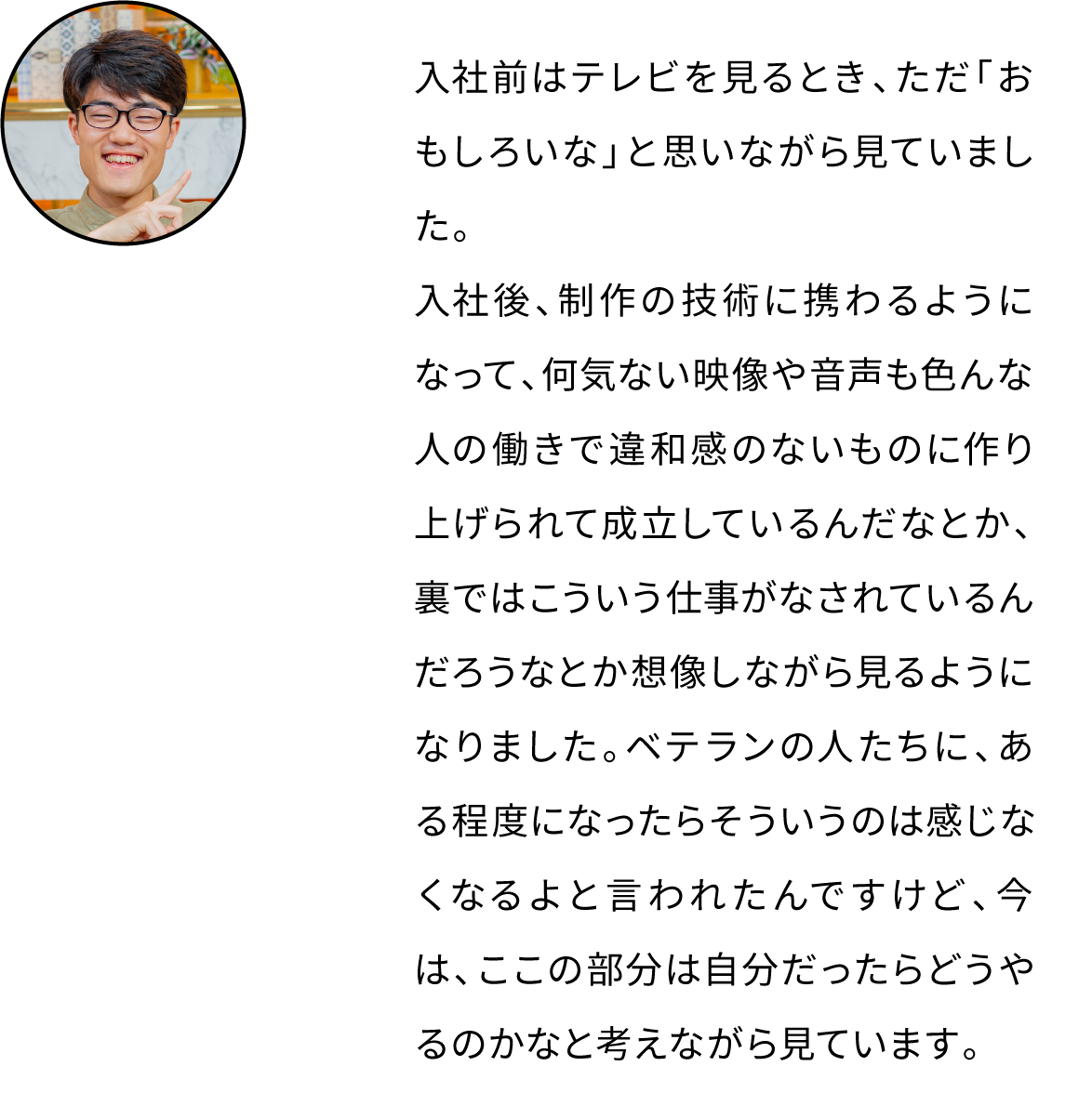 入社前はテレビを見るとき、ただ「おもしろいな」と思いながら見ていました。入社後、制作の技術に携わるようになって、何気ない映像や音声も色んな人の働きで違和感のないものに作り上げられて成立しているんだなとか、裏ではこういう仕事がなされているんだろうなとか想像しながら見るようになりました。ベテランの人たちに、ある程度になったらそういうのは感じなくなるよと言われたんですけど、今は、ここの部分は自分だったらどうやるのかなと考えながら見ています。
