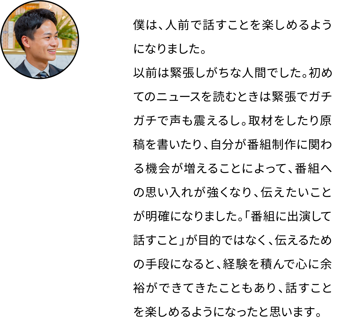 僕は、人前で話すことを楽しめるようになりました。以前は緊張しがちな人間でした。初めてのニュースを読むときは緊張でガチガチで声も震えるし。取材をしたり原稿を書いたり、自分が番組制作に関わる機会が増えることによって、番組への思い入れが強くなり、伝えたいことが明確になりました。「番組に出演して話すこと」が目的ではなく、伝えるための手段になると、経験を積んで心に余裕ができてきたこともあり、話すことを楽しめるようになったと思います。