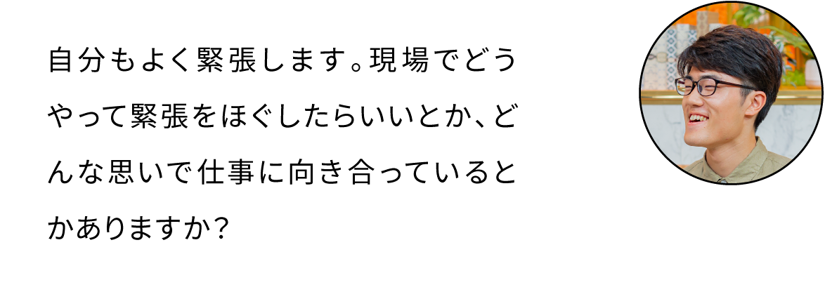 自分もよく緊張します。現場でどうやって緊張をほぐしたらいいとか、どんな思いで仕事に向き合っているとかありますか？
