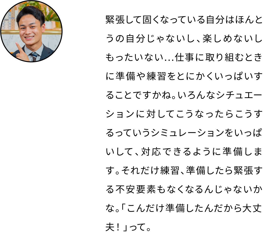 緊張して固くなっている自分はほんとうの自分じゃないし、楽しめないしもったいない…仕事に取り組むときに準備や練習をとにかくいっぱいすることですかね。いろんなシチュエーションに対してこうなったらこうするっていうシミュレーションをいっぱいして、対応できるように準備します。それだけ練習、準備したら緊張する不安要素もなくなるんじゃないかな。「こんだけ準備したんだから大丈夫！」って。