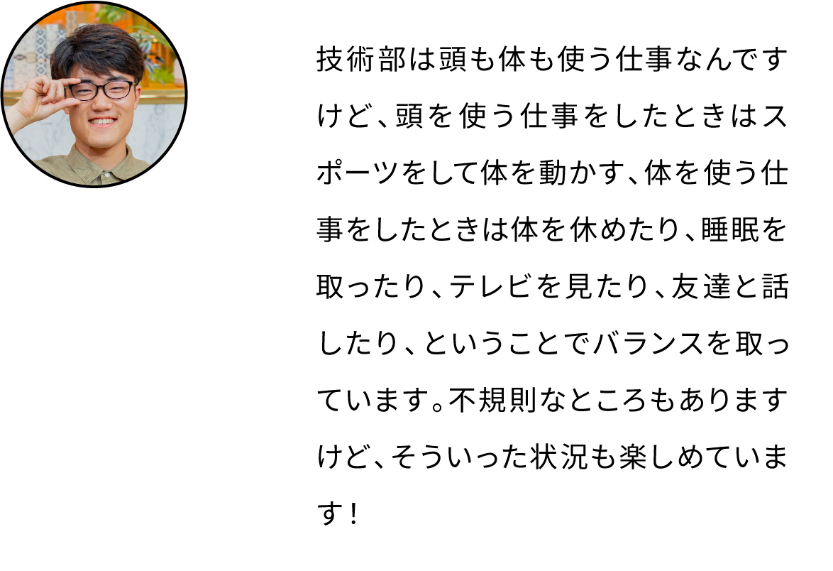技術部は頭も体も使う仕事なんですけど、頭を使う仕事をしたときはスポーツをして体を動かす、体を使う仕事をしたときは体を休めたり、睡眠を取ったり、テレビを見たり、友達と話したり、ということでバランスを取っています。不規則なところもありますけど、そういった状況も楽しめています！