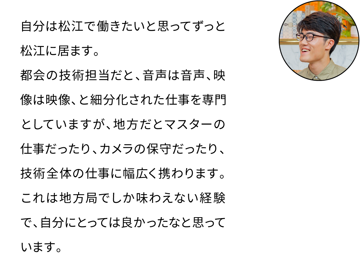 自分は松江で働きたいと思ってずっと松江に居ます。都会の技術担当だと、音声は音声、映像は映像、と細分化された仕事を専門としていますが、地方だとマスターの仕事だったり、カメラの保守だったり、技術全体の仕事に幅広く携わります。これは地方局でしか味わえない経験で、自分にとっては良かったなと思っています。