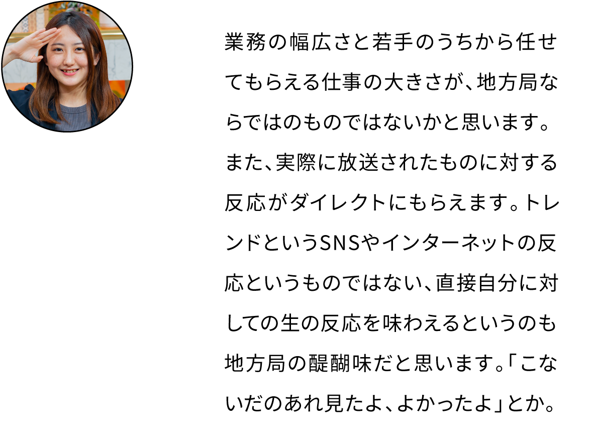 業務の幅広さと若手のうちから任せてもらえる仕事の大きさが、地方局ならではのものではないかと思います。また、実際に放送されたものに対する反応がダイレクトにもらえます。トレンドというSNSやインターネットの反応というものではない、直接自分に対しての生の反応を味わえるというのも地方局の醍醐味だと思います。「こないだのあれ見たよ、よかったよ」とか。