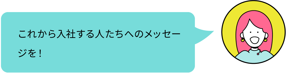 これから入社する人たちへのメッセージを！