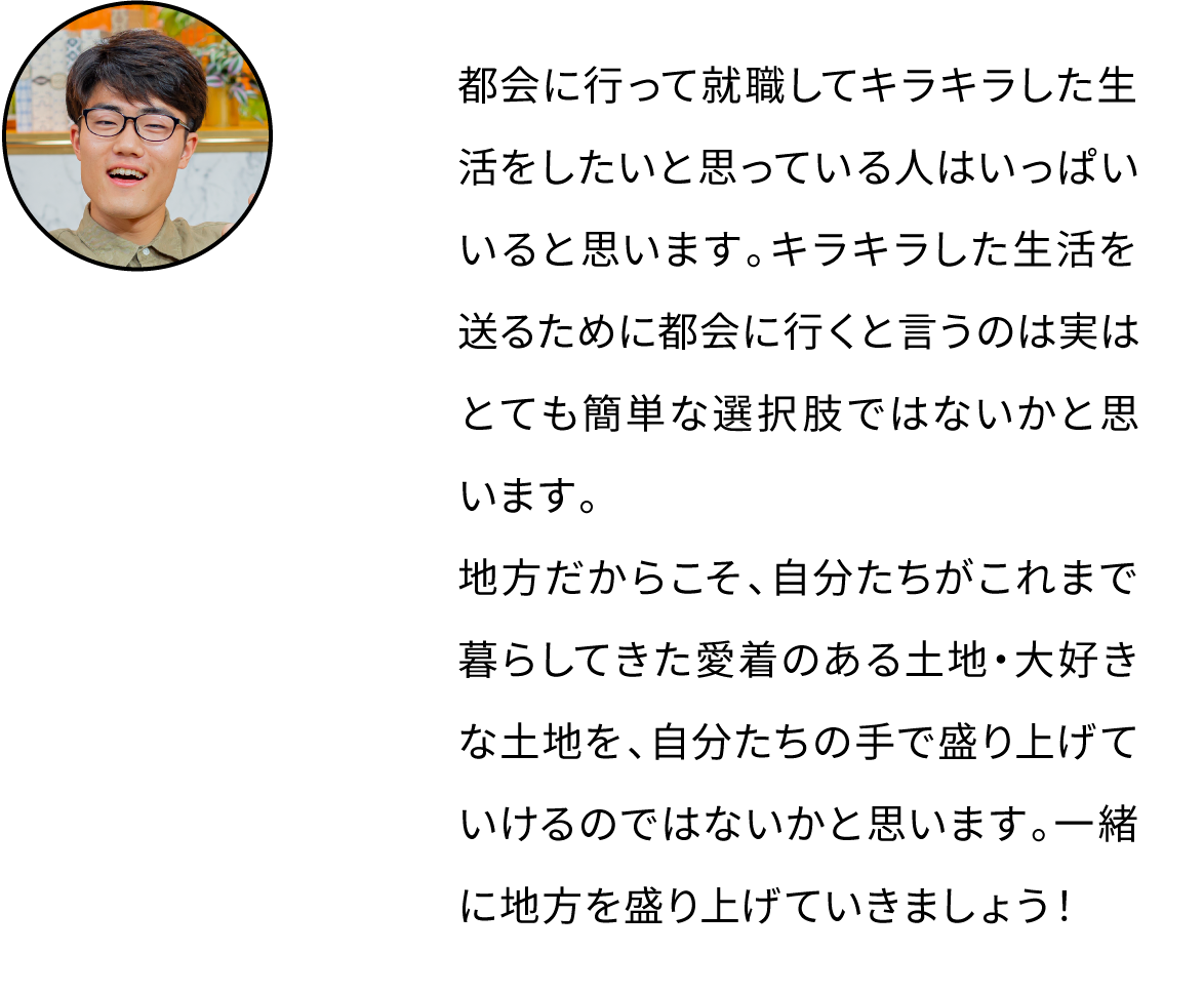 都会に行って就職してキラキラした生活をしたいと思っている人はいっぱいいると思います。キラキラした生活を送るために都会に行くと言うのは実はとても簡単な選択肢ではないかと思います。地方だからこそ、自分たちがこれまで暮らしてきた愛着のある土地・大好きな土地を、自分たちの手で盛り上げていけるのではないかと思います。一緒に地方を盛り上げていきましょう！