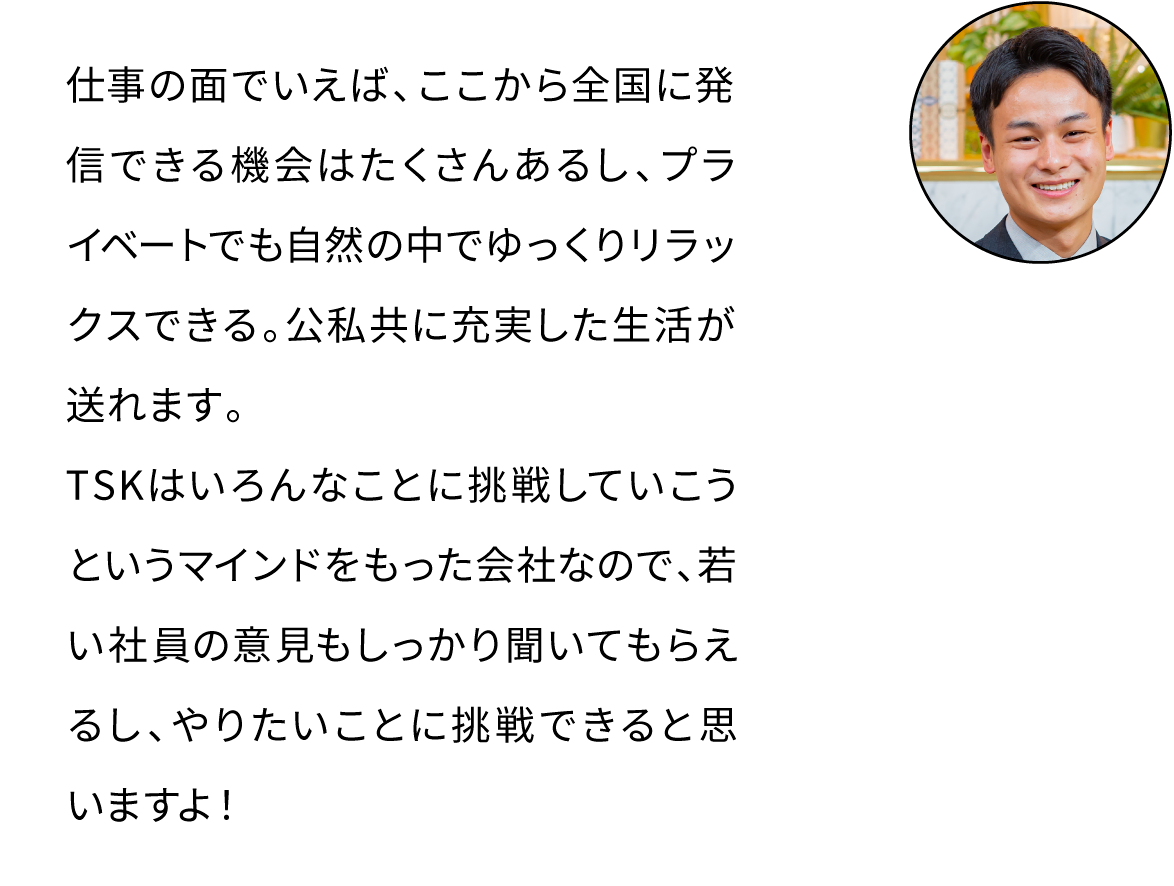 仕事の面でいえば、ここから全国に発信できる機会はたくさんあるし、プライベートでも自然の中でゆっくりリラックスできる。公私共に充実した生活が送れます。TSKはいろんなことに挑戦していこうというマインドをもった会社なので、若い社員の意見もしっかり聞いてもらえるし、やりたいことに挑戦できると思いますよ！